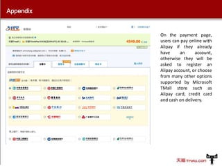 Appendix

On the payment page,
users can pay online with
Alipay if they already
have
an
account,
otherwise they will be
asked to register an
Alipay account, or choose
from many other options
supported by Microsoft
TMall store such as
Alipay card, credit card
and cash on delivery.

 