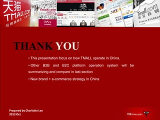 THANK YOU
• This presentation focus on how TMALL operate in China.
• Other B2B and B2C platform operation system will be
summarizing and compare in last section
• New brand + e-commerce strategy in China

Prepared by Charlotte Lee
2013 Oct

 