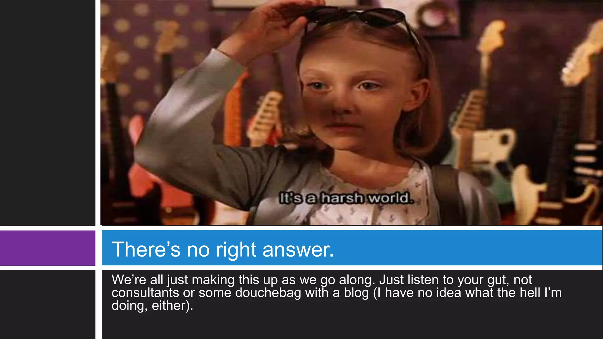 We’re all just making this up as we go along. Just listen to your gut, not
consultants or some douchebag with a blog (I have no idea what the hell I’m
doing, either).
There’s no right answer.
 