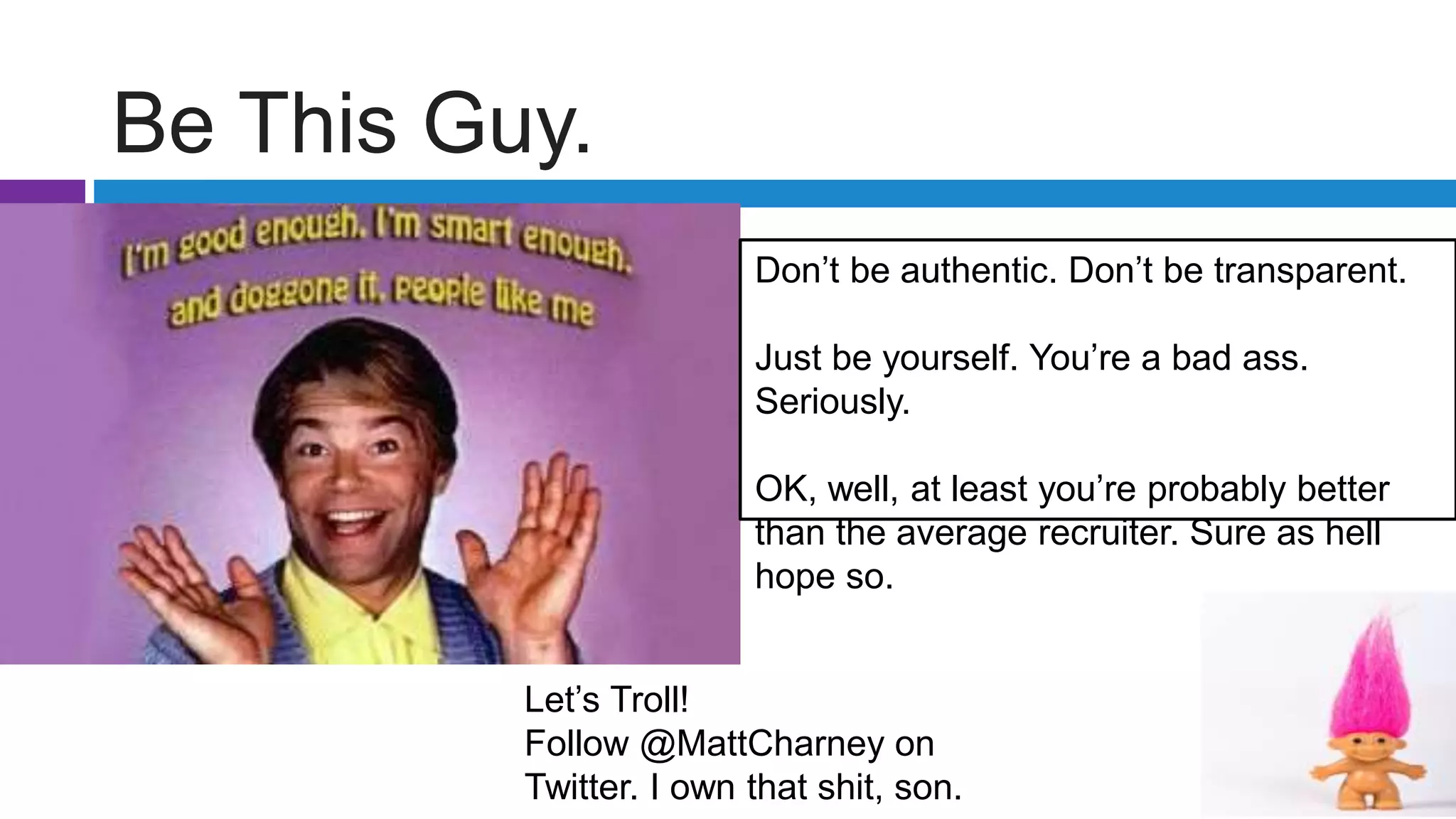 Be This Guy.
Let’s Troll!
Follow @MattCharney on
Twitter. I own that shit, son.
Don’t be authentic. Don’t be transparent.
Just be yourself. You’re a bad ass.
Seriously.
OK, well, at least you’re probably better
than the average recruiter. Sure as hell
hope so.
 