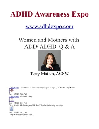 ADHD Awareness Expo
                     www.adhdexpo.com

            Women and Mothers with
             ADD/ ADHD Q & A



                           Terry Matlen, ACSW

ADHDExpo: I would like to welcome everybody to today's Q & A with Terry Matlen


Sep 15 2010, 2:00 PM
ADHDExpo: Welcome Terry!


Sep 15 2010, 2:00 PM
Terry Matlen: Hello everyone! Hi Tara! Thanks for inviting me today.


Sep 15 2010, 2:01 PM
Terry Matlen: Before we start...
 