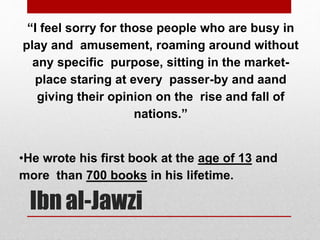 “I feel sorry for those people who are busy in
play and amusement, roaming around without
any specific purpose, sitting in the market-
place staring at every passer-by and aand
giving their opinion on the rise and fall of
nations.”
•He wrote his first book at the age of 13 and
more than 700 books in his lifetime.
Ibn al-Jawzi
 