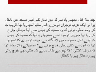 ‫چ‬‫داخل‬ ‫میں‬ ‫مسجد‬ ‫لیے‬ ‫کے‬ ‫نماز‬ ‫میں‬ ‫کہ‬ ‫ہے‬ ‫یاد‬ ‫مجھے‬ ‫قبل‬ ‫سال‬ ‫ند‬
‫جا‬ ‫قریب‬ ‫تھا۔‬ ‫رہا‬ ‫الجھ‬ ‫ساتھ‬ ‫کے‬ ‫دوسرے‬ ‫نوجوان‬ ‫عرب‬ ‫ایک‬ ‫تو‬ ‫ہوا‬
‫چارج‬ ‫موبائل‬ ‫اپنا‬ ‫سے‬ ‫بجلی‬ ‫کی‬ ‫مسجد‬ ‫وہ‬ ‫کہ‬ ‫ہوئی‬ ‫معلوم‬ ‫وجہ‬ ‫کر‬
‫بجلی‬ ‫کی‬ ‫مسجد‬ ‫کہ‬ ‫تھا‬ ‫رہا‬ ‫سمجھا‬ ‫اسے‬ ‫دوسرا‬ ‫پر‬ ‫جس‬ ‫تھا‬ ‫رہا‬ ‫کر‬
‫اصرار‬ ‫کا‬ ‫دوسرے‬ ‫جبکہ‬ ‫ہے۔‬ ‫گناہ‬ ‫النا‬ ‫میں‬ ‫مصرف‬ ‫ذاتی‬ ‫اپنے‬ ‫کو‬
‫تھا‬ ‫بضد‬ ‫واال‬ ‫سمجھانے‬ ‫ہے؟‬ ‫ہوتی‬ ‫خرچ‬ ‫بجلی‬ ‫کتنی‬ ‫سے‬ ‫اس‬ ‫کہ‬ ‫تھا‬
‫سوال‬ ‫کہ‬’’‫کتنی‬‘‘‫ہوتی‬ ‫خرچ‬ ‫بھی‬ ‫جتنی‬ ‫کہ‬ ‫ہے‬ ‫یہ‬ ‫بلکہ‬ ‫ہے‬ ‫نہیں‬ ‫کا‬
‫ناجائز‬ ‫یا‬ ‫ہے‬ ‫جائز‬ ‫وہ‬ ‫ہے‬
 