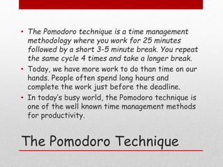 The Pomodoro Technique
• The Pomodoro technique is a time management
methodology where you work for 25 minutes
followed by a short 3-5 minute break. You repeat
the same cycle 4 times and take a longer break.
• Today, we have more work to do than time on our
hands. People often spend long hours and
complete the work just before the deadline.
• In today’s busy world, the Pomodoro technique is
one of the well known time management methods
for productivity.
 