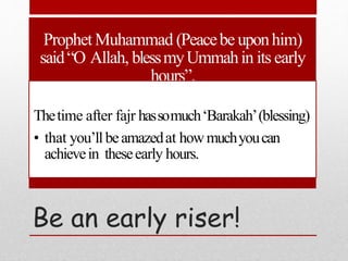 Be an early riser!
ProphetMuhammad (Peacebe uponhim)
said“O Allah, blessmyUmmahin its early
hours”.
Thetime after fajr hassomuch‘Barakah’(blessing)
• that you’llbeamazedat howmuchyoucan
achievein theseearly hours.
 
