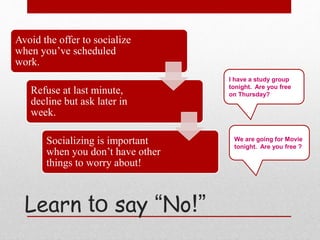 Avoid the offer to socialize
when you’ve scheduled
work.
Refuse at last minute,
decline but ask later in
week.
Socializing is important
when you don’t have other
things to worry about!
I have a study group
tonight. Are you free
on Thursday?
We are going for Movie
tonight. Are you free ?
Learn to say “No!”
 