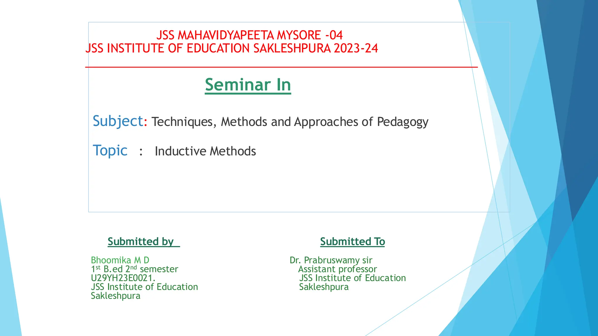 Seminar In
Subject: Techniques, Methods and Approaches of Pedagogy
Topic : Inductive Methods
Submitted by Submitted To
Bhoomika M D Dr. Prabruswamy sir
1st B.ed 2nd semester Assistant professor
U29YH23E0021. JSS Institute of Education
JSS Institute of Education Sakleshpura
Sakleshpura
JSS MAHAVIDYAPEETA MYSORE -04
JSS INSTITUTE OF EDUCATION SAKLESHPURA 2023-24
____________________________________________________________
 