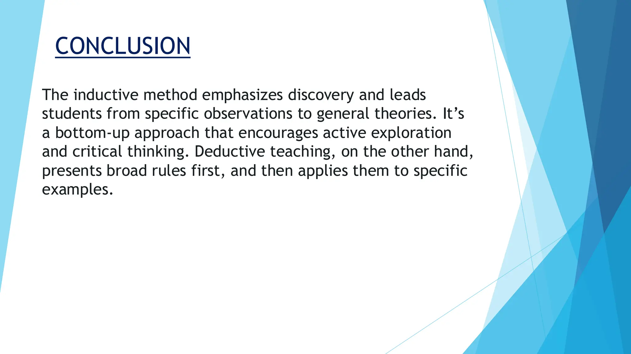 CONCLUSION
The inductive method emphasizes discovery and leads
students from specific observations to general theories. It’s
a bottom-up approach that encourages active exploration
and critical thinking. Deductive teaching, on the other hand,
presents broad rules first, and then applies them to specific
examples.
 