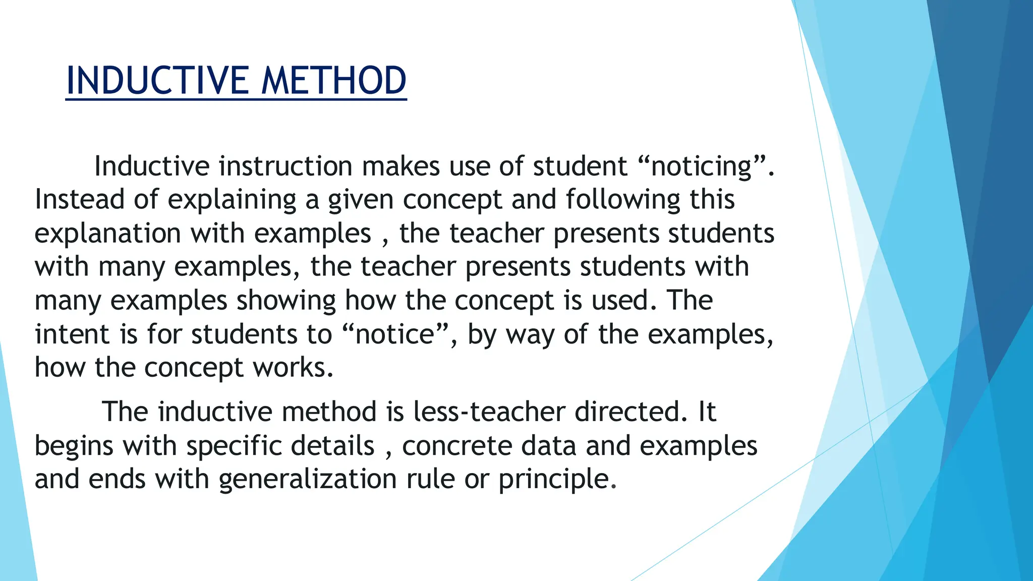 INDUCTIVE METHOD
Inductive instruction makes use of student “noticing”.
Instead of explaining a given concept and following this
explanation with examples , the teacher presents students
with many examples, the teacher presents students with
many examples showing how the concept is used. The
intent is for students to “notice”, by way of the examples,
how the concept works.
The inductive method is less-teacher directed. It
begins with specific details , concrete data and examples
and ends with generalization rule or principle.
 