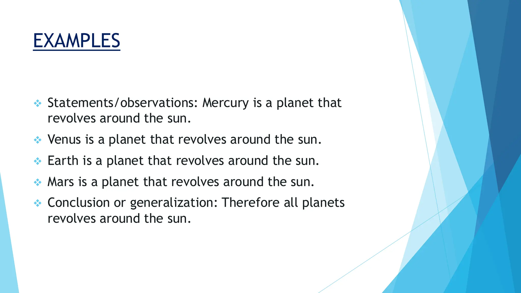 EXAMPLES
❖ Statements/observations: Mercury is a planet that
revolves around the sun.
❖ Venus is a planet that revolves around the sun.
❖ Earth is a planet that revolves around the sun.
❖ Mars is a planet that revolves around the sun.
❖ Conclusion or generalization: Therefore all planets
revolves around the sun.
 