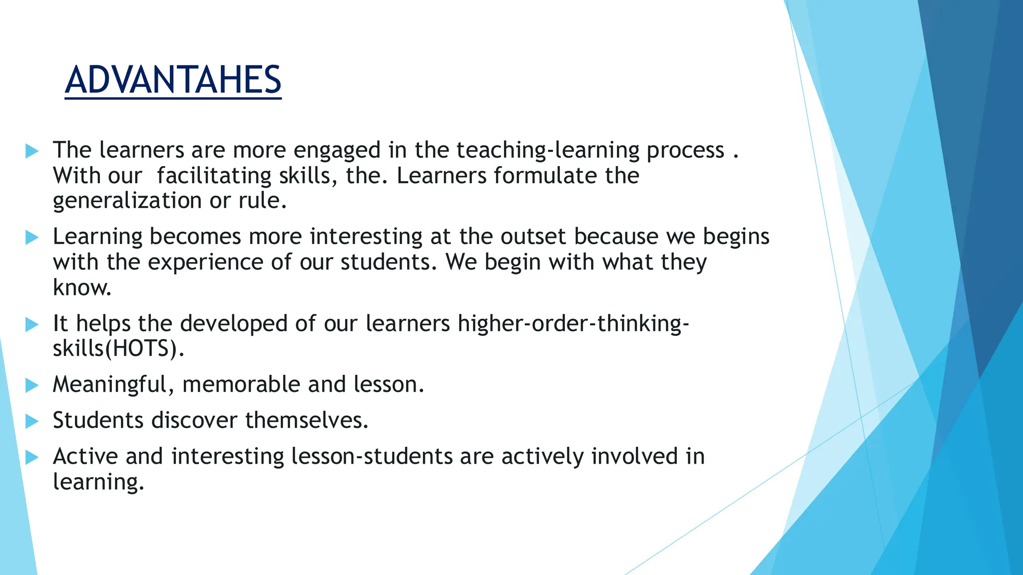 ADVANTAHES
 The learners are more engaged in the teaching-learning process .
With our facilitating skills, the. Learners formulate the
generalization or rule.
 Learning becomes more interesting at the outset because we begins
with the experience of our students. We begin with what they
know.
 It helps the developed of our learners higher-order-thinking-
skills(HOTS).
 Meaningful, memorable and lesson.
 Students discover themselves.
 Active and interesting lesson-students are actively involved in
learning.
 
