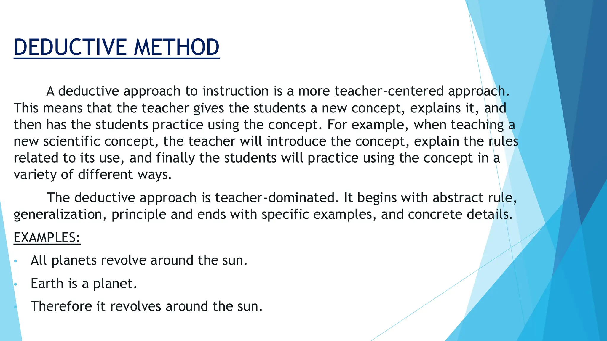 DEDUCTIVE METHOD
A deductive approach to instruction is a more teacher-centered approach.
This means that the teacher gives the students a new concept, explains it, and
then has the students practice using the concept. For example, when teaching a
new scientific concept, the teacher will introduce the concept, explain the rules
related to its use, and finally the students will practice using the concept in a
variety of different ways.
The deductive approach is teacher-dominated. It begins with abstract rule,
generalization, principle and ends with specific examples, and concrete details.
EXAMPLES:
• All planets revolve around the sun.
• Earth is a planet.
• Therefore it revolves around the sun.
 
