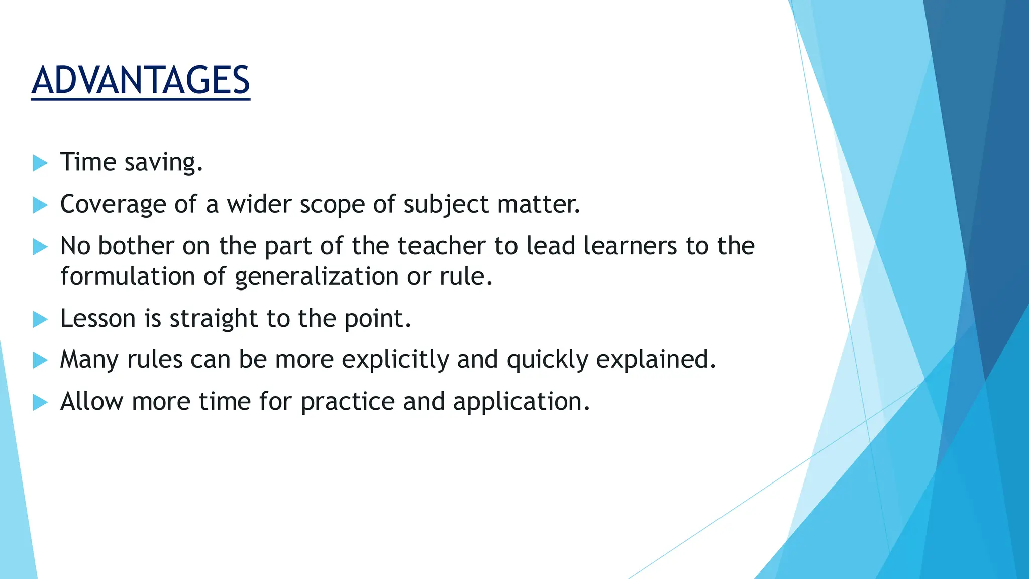 ADVANTAGES
 Time saving.
 Coverage of a wider scope of subject matter.
 No bother on the part of the teacher to lead learners to the
formulation of generalization or rule.
 Lesson is straight to the point.
 Many rules can be more explicitly and quickly explained.
 Allow more time for practice and application.
 