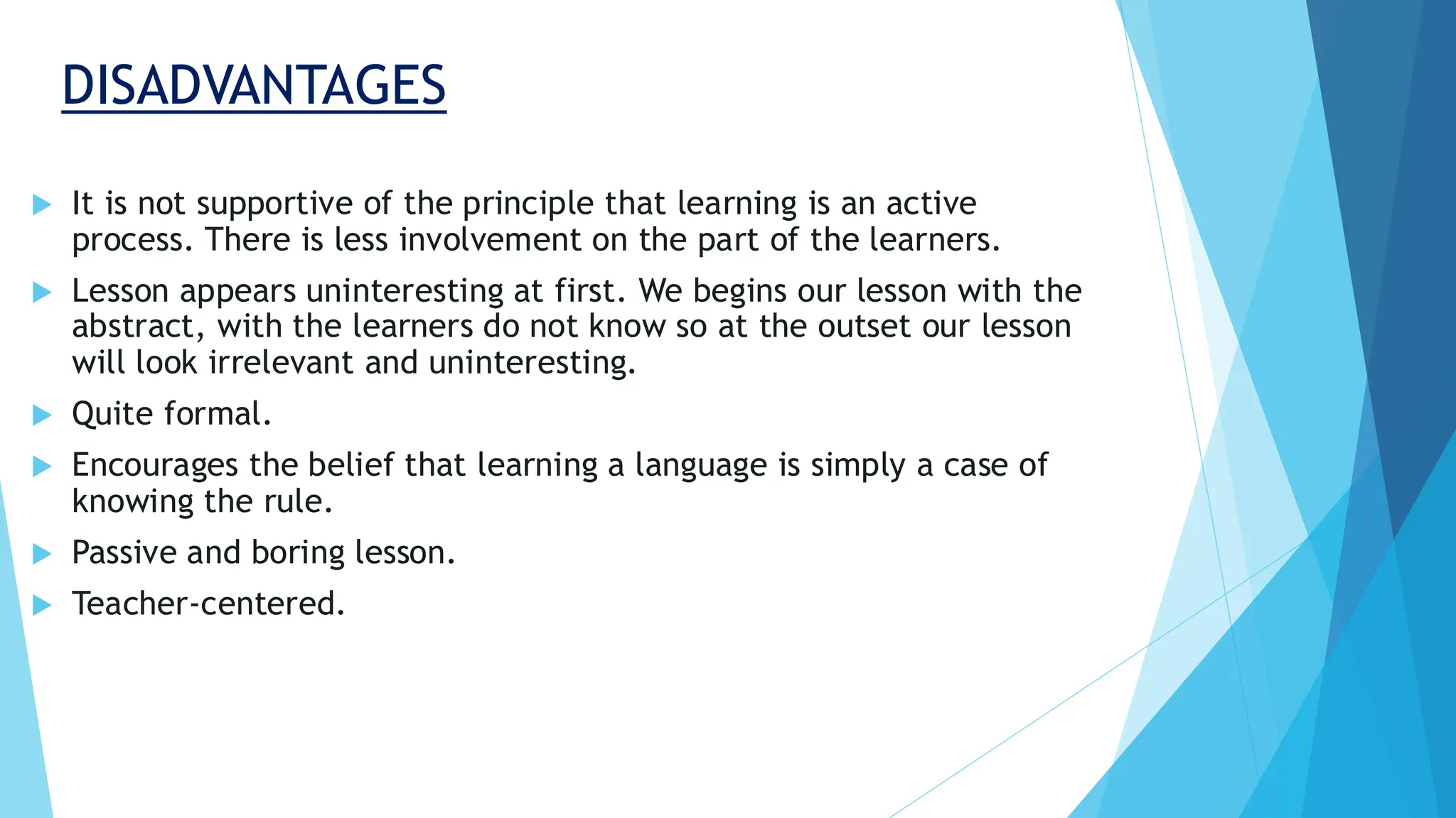 DISADVANTAGES
 It is not supportive of the principle that learning is an active
process. There is less involvement on the part of the learners.
 Lesson appears uninteresting at first. We begins our lesson with the
abstract, with the learners do not know so at the outset our lesson
will look irrelevant and uninteresting.
 Quite formal.
 Encourages the belief that learning a language is simply a case of
knowing the rule.
 Passive and boring lesson.
 Teacher-centered.
 