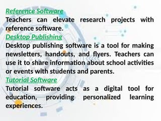 Reference Software
Teachers can elevate research projects with
reference software.
Desktop Publishing
Desktop publishing software is a tool for making
newsletters, handouts, and flyers. Teachers can
use it to share information about school activities
or events with students and parents.
Tutorial Software
Tutorial software acts as a digital tool for
education, providing personalized learning
experiences.
 