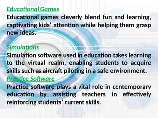 Simulations
Simulation software used in education takes learning
to the virtual realm, enabling students to acquire
skills such as aircraft piloting in a safe environment.
Practice Software
Practice software plays a vital role in contemporary
education by assisting teachers in effectively
reinforcing students’ current skills.
Educational Games
Educational games cleverly blend fun and learning,
captivating kids’ attention while helping them grasp
new ideas.
 