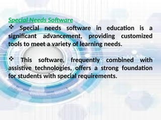 Special Needs Software
 Special needs software in education is a
significant advancement, providing customized
tools to meet a variety of learning needs.
 This software, frequently combined with
assistive technologies, offers a strong foundation
for students with special requirements.
 