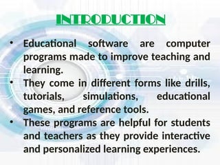 • Educational software are computer
programs made to improve teaching and
learning.
• They come in different forms like drills,
tutorials, simulations, educational
games, and reference tools.
• These programs are helpful for students
and teachers as they provide interactive
and personalized learning experiences.
INTRODUCTION
 