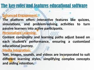 The key roles and features educational software
Enhanced Engagement:
The platform offers interactive features like quizzes,
simulations, and problem-solving activities to turn
passive learners into active participants.
Personalized Learning:
Content complexity and learning paths adjust based on
each student’s performance, ensuring a customized
educational journey.
Media Integration:
Text, images, sounds, and videos are incorporated to suit
different learning styles, simplifying complex concepts
and aiding retention.
 