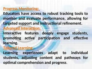 Progress Monitoring:
Educators have access to robust tracking tools to
monitor and evaluate performance, allowing for
targeted support and instructional refinement.
Advanced Interaction:
Interactive features deeply engage students,
promoting active participation and effective
learning.
Tailored Learning:
Learning experiences adapt to individual
students, adjusting content and pathways for
optimal comprehension and progress.
 