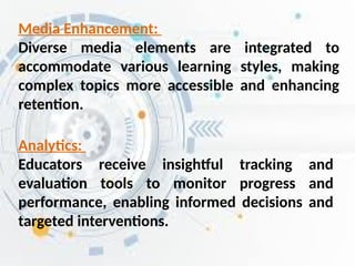 Analytics:
Educators receive insightful tracking and
evaluation tools to monitor progress and
performance, enabling informed decisions and
targeted interventions.
Media Enhancement:
Diverse media elements are integrated to
accommodate various learning styles, making
complex topics more accessible and enhancing
retention.
 