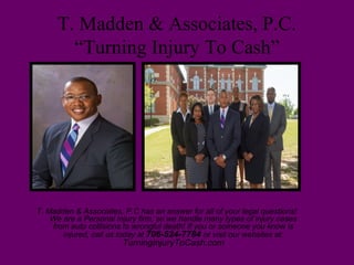 T. Madden & Associates, P.C.
“Turning Injury To Cash”
T. Madden & Associates, P.C has an answer for all of your legal questions!
We are a Personal Injury firm, so we handle many types of injury cases
from auto collisions to wrongful death! If you or someone you know is
injured, call us today at 706-524-7784 or visit our websites at:
TurningInjuryToCash.com
 