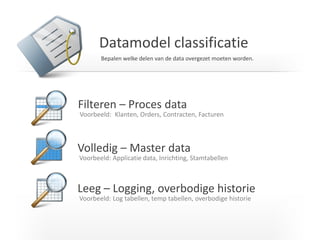 Datamodel classificatie 
Filteren – Proces data 
Voorbeeld: Klanten, Orders, Contracten, Facturen 
Volledig – Master data 
Voorbeeld: Applicatie data, Inrichting, Stamtabellen 
Leeg – Logging, overbodige historie 
Voorbeeld: Log tabellen, temp tabellen, overbodige historie 
Bepalen welke delen van de data overgezet moeten worden.  
