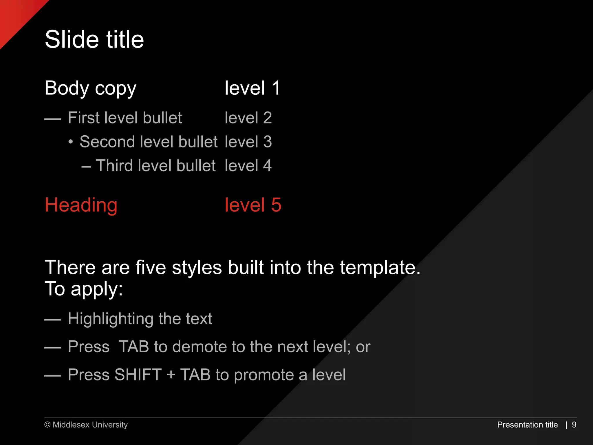 © Middlesex University
Slide title
Body copy level 1
— First level bullet level 2
• Second level bullet level 3
– Third level bullet level 4
Heading level 5
There are five styles built into the template.
To apply:
— Highlighting the text
— Press TAB to demote to the next level; or
— Press SHIFT + TAB to promote a level
Presentation title | 9
 