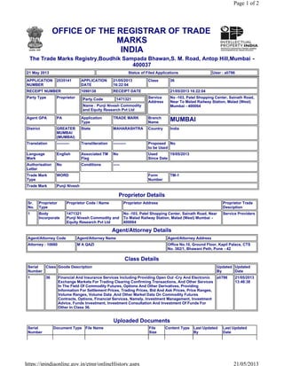 OFFICE OF THE REGISTRAR OF TRADE
MARKS
INDIA
The Trade Marks Registry,Boudhik Sampada Bhawan,S. M. Road, Antop Hill,Mumbai -
400037
21 May 2013 Status of Filed Applications User : ali786
APPLICATION
NUMBER
2535141 APPLICATION
DATE
21/05/2013
16:22:04
Class 36
RECEIPT NUMBER 1090138 RECEIPT DATE 21/05/2013 16:22:04
Party Type Proprietor Party Code 1471321
Name : Punji Nivesh Commodity
and Equity Research Pvt Ltd
Service
Address
No -103, Patel Shopping Center, Sainath Road,
Near To Malad Railway Station, Malad (West)
Mumbai - 400064
Agent GPA PA Application
Type
TRADE MARK Branch
Name
MUMBAI
District GREATER
MUMBAI
(MUMBAI)
State MAHARASHTRA Country India
Translation ---------- Transliteration ---------- Proposed
to be Used
No
Language
Mark
English Associated TM
Flag
No Used
Since Date
19/05/2013
Authorisation
Letter
No Conditions -----
Trade Mark
Type
WORD Form
Number
TM-1
Trade Mark Punji Nivesh
Proprietor Details
Sr.
No.
Proprietor
Type
Proprietor Code / Name Proprietor Address Proprietor Trade
Desciption
1 Body
Incorporate
1471321
Punji Nivesh Commodity and
Equity Research Pvt Ltd
No -103, Patel Shopping Center, Sainath Road, Near
To Malad Railway Station, Malad (West) Mumbai -
400064
Service Providers
Agent/Attorney Details
Agent/Attorney Code Agent/Attorney Name Agent/Attorney Address
Attorney : 10660 M A QAZI Office No.10, Ground Floor, Kapil Palace, CTS
No. 382/1, Bhawani Peth, Pune - 42
Class Details
Serial
Number
Class Goods Description Updated
By
Updated
Date
1 36 Financial And Insurance Services Including Providing Open Out -Cry And Electronic
Exchange Markets For Trading Clearing Confirming Transactions, And Other Services
In The Field Of Commodity Futures, Options And Other Derivatives, Providing
Information For Settlement Prices, Trading Prices, Bid And Ask Prices, Price Ranges,
Volume Ranges, Volume Data ,And Other Market Data On Commodity Futures
Contracts, Options, Financial Services, Namely, Investment Management, Investment
Advice, Funds Investment, Investment Consultation And Investment Of Funds For
Other In Class 36.
ali786 21/05/2013
13:46:38
Uploaded Documents
Serial
Number
Document Type File Name File
Size
Content Type Last Updated
By
Last Updated
Date
Page 1 of 2
21/05/2013https://ipindiaonline.gov.in/etmr/onlineHistory.aspx
 