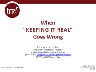 When
“KEEPING IT REAL”
Goes Wrong
Trezanay M. Atkins, Esq.
Creator and Chief Legal Strategist
www.thebrandinfringementfirm.com
@trezanay | ask@thebrandinfringementfirm.com
877.834.4007 phone | fax
 