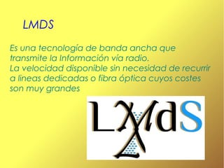 LMDS
Es una tecnología de banda ancha que
transmite la Información vía radio.
La velocidad disponible sin necesidad de recurrir
a lineas dedicadas o fibra óptica cuyos costes
son muy grandes

 