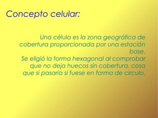 Concepto celular:
Una célula es la zona geográfica de
cobertura proporcionada por una estación
base.
Se eligió la forma hexagonal al comprobar
que no deja huecos sin cobertura, cosa
que si pasaría si fuese en forma de circulo.

 