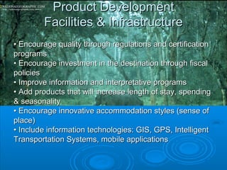 Product DevelopmentProduct Development
Facilities & InfrastructureFacilities & Infrastructure
•• Encourage quality through regulations and certificationEncourage quality through regulations and certification
programsprograms
•• Encourage investment in the destination through fiscalEncourage investment in the destination through fiscal
policiespolicies
•• Improve information and interpretative programsImprove information and interpretative programs
•• Add products that will increase length of stay, spendingAdd products that will increase length of stay, spending
& seasonality& seasonality
•• Encourage innovative accommodation styles (sense ofEncourage innovative accommodation styles (sense of
place)place)
•• Include information technologies: GIS, GPS, IntelligentInclude information technologies: GIS, GPS, Intelligent
Transportation Systems, mobile applicationsTransportation Systems, mobile applications
 