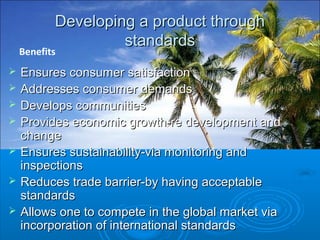Developing a product throughDeveloping a product through
standardsstandards
 Ensures consumer satisfactionEnsures consumer satisfaction
 Addresses consumer demandsAddresses consumer demands
 Develops communitiesDevelops communities
 Provides economic growth-re development andProvides economic growth-re development and
changechange
 Ensures sustainability-via monitoring andEnsures sustainability-via monitoring and
inspectionsinspections
 Reduces trade barrier-by having acceptableReduces trade barrier-by having acceptable
standardsstandards
 Allows one to compete in the global market viaAllows one to compete in the global market via
incorporation of international standardsincorporation of international standards
Benefits
 