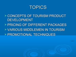 TOPICSTOPICS
 CONCEPTS OF TOURISM PRODUCTCONCEPTS OF TOURISM PRODUCT
DEVELOPMENTDEVELOPMENT
 PRICING OF DIFFERENT PACKAGESPRICING OF DIFFERENT PACKAGES
 VARIOUS MIDDLEMEN IN TOURISMVARIOUS MIDDLEMEN IN TOURISM
 PROMOTIONAL TECHNIQUESPROMOTIONAL TECHNIQUES
 