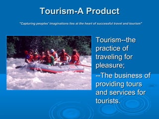 Tourism-A ProductTourism-A Product
"Capturing peoples' imaginations lies at the heart of successful travel and tourism""Capturing peoples' imaginations lies at the heart of successful travel and tourism"
Tourism--theTourism--the
practice ofpractice of
traveling fortraveling for
pleasure;pleasure;
--The business of--The business of
providing toursproviding tours
and services forand services for
tourists.tourists.
 
