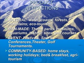  NATURAL: water; coasts; forests,NATURAL: water; coasts; forests,
mountains; eco-tourismmountains; eco-tourism
 MAN-MADE: Theme parks, museums,MAN-MADE: Theme parks, museums,
aquariums, historic sites, golf coursesaquariums, historic sites, golf courses
 EVENT: Festivals, Sports,EVENT: Festivals, Sports,
Conferences,Theater, GolfConferences,Theater, Golf
Tournaments.Tournaments.
 COMMUNITY-BASED: home stays,COMMUNITY-BASED: home stays,
working holidays; bed& breakfast, agri-working holidays; bed& breakfast, agri-
tourismtourism
PRODUCTPRODUCT
ATTRACTIONSATTRACTIONS
 