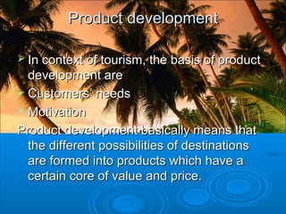 Product developmentProduct development
 In context of tourism, the basis of productIn context of tourism, the basis of product
development aredevelopment are
 Customers’ needsCustomers’ needs
 MotivationMotivation
Product development basically means thatProduct development basically means that
the different possibilities of destinationsthe different possibilities of destinations
are formed into products which have aare formed into products which have a
certain core of value and price.certain core of value and price.
 