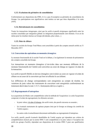 26
1.3.3. Exclusions du périmètre de consolidation
Conformément aux dispositions des IFRS, il n’y a pas d’exemption au périmètre de consolidation du
Groupe. Les participations non significatives sont traitées en tant que titres disponibles à la vente
(AFS).
1.3.4. Retraitements de consolidation
Toutes les transactions intragroupes, ainsi que les actifs et passifs réciproques significatifs entre les
sociétés consolidées par intégration globale ou intégration proportionnelle sont éliminés. Il en est de
même pour les résultats internes au Groupe (dividendes, plus-values...).
1.3.5. Date de clôture
Toutes les sociétés du Groupe Total Maroc sont consolidées à partir des comptes annuels arrêtés au 31
Décembre 2017.
1.4. Conversion des opérations en monnaies étrangères
La monnaie fonctionnelle de la société Total est le dirham, c’est également la monnaie de présentation
des comptes consolidés du Groupe.
Les transactions en monnaies étrangères (c’est-à-dire dans une monnaie différente de la
monnaie fonctionnelle de l’entité) sont converties au cours de change en vigueur à la date de
la transaction.
Les actifs et passifs libellés en devises étrangères sont évalués au cours en vigueur à la date de
clôture ou au cours de la couverture qui leur est affectée le cas échéant.
Les différences de change correspondantes sont enregistrées au compte de résultat, les
variations de juste valeur des instruments de couverture sont enregistrées conformément au
traitement décrit dans la note 1.13.3 « Instruments dérives ci-après ».
1.5. Regroupements d’entreprises
Les acquisitions de filiales sont comptabilisées selon la méthode de l’acquisition. Le coût d’acquisition
comprend, à la date du regroupement, les éléments suivants :
- la juste valeur, à la date d’échange, des actifs remis, des passifs encourus ou assumés ;
- les éventuels instruments de capitaux propres émis par le Groupe en échange du contrôle de
l’entité acquise ;
- les autres coûts éventuellement directement attribuables au regroupement d’entreprises.
Les actifs, passifs, passifs éventuels identifiables de l’entité acquise qui répondent aux critères de
comptabilisation énoncés par la norme IFRS 3 sont comptabilisés à la juste valeur à l’exception des
actifs (ou groupe d’actifs), répondant aux dispositions de la norme IFRS 5 pour une qualification
 