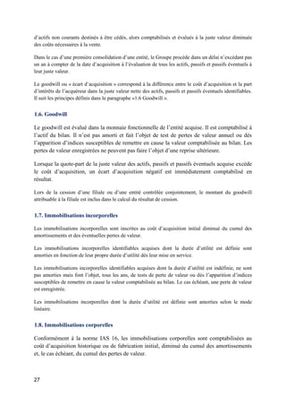 27
d’actifs non courants destinés à être cédés, alors comptabilisés et évalués à la juste valeur diminuée
des coûts nécessaires à la vente.
Dans le cas d’une première consolidation d’une entité, le Groupe procède dans un délai n’excédant pas
un an à compter de la date d’acquisition à l’évaluation de tous les actifs, passifs et passifs éventuels à
leur juste valeur.
Le goodwill ou « écart d’acquisition » correspond à la différence entre le coût d’acquisition et la part
d’intérêts de l’acquéreur dans la juste valeur nette des actifs, passifs et passifs éventuels identifiables.
Il suit les principes définis dans le paragraphe «1.6 Goodwill ».
1.6. Goodwill
Le goodwill est évalué dans la monnaie fonctionnelle de l’entité acquise. Il est comptabilisé à
l’actif du bilan. Il n’est pas amorti et fait l’objet de test de pertes de valeur annuel ou dès
l’apparition d’indices susceptibles de remettre en cause la valeur comptabilisée au bilan. Les
pertes de valeur enregistrées ne peuvent pas faire l’objet d’une reprise ultérieure.
Lorsque la quote-part de la juste valeur des actifs, passifs et passifs éventuels acquise excède
le coût d’acquisition, un écart d’acquisition négatif est immédiatement comptabilisé en
résultat.
Lors de la cession d’une filiale ou d’une entité contrôlée conjointement, le montant du goodwill
attribuable à la filiale est inclus dans le calcul du résultat de cession.
1.7. Immobilisations incorporelles
Les immobilisations incorporelles sont inscrites au coût d’acquisition initial diminué du cumul des
amortissements et des éventuelles pertes de valeur.
Les immobilisations incorporelles identifiables acquises dont la durée d’utilité est définie sont
amorties en fonction de leur propre durée d’utilité dès leur mise en service.
Les immobilisations incorporelles identifiables acquises dont la durée d’utilité est indéfinie, ne sont
pas amorties mais font l’objet, tous les ans, de tests de perte de valeur ou dès l’apparition d’indices
susceptibles de remettre en cause la valeur comptabilisée au bilan. Le cas échéant, une perte de valeur
est enregistrée.
Les immobilisations incorporelles dont la durée d’utilité est définie sont amorties selon le mode
linéaire.
1.8. Immobilisations corporelles
Conformément à la norme IAS 16, les immobilisations corporelles sont comptabilisées au
coût d’acquisition historique ou de fabrication initial, diminué du cumul des amortissements
et, le cas échéant, du cumul des pertes de valeur.
 