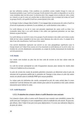 30
par leur utilisation continue. Cette condition est considérée comme remplie lorsque la vente est
hautement probable et que l’actif (ou le groupe d’actifs destiné à être cédé) est disponible en vue de la
vente immédiate dans son état actuel. La direction doit s’être engagée envers un plan de vente, et dont
on s’attend à ce que la vente soit conclue dans un délai de douze mois à compter de la date où l’actif
ou groupe d’actifs a été qualifié d’actif non courant destiné à être cédé.
Le Groupe évalue à chaque date d’arrêté s’il est engagé dans un processus de sortie d’actif ou
d’activité et présente ces derniers, le cas échéant, en « actifs destinés à être cédés ».
Ces actifs détenus en vue de la vente sont présentés séparément des autres actifs au bilan. Les
éventuelles dettes liées à ces actifs destinés à être cédés sont également présentées sur une ligne
distincte au passif du bilan.
Les actifs détenus en vue de la vente et les groupes d’actifs destinés à être cédés sont évalués au plus
faible de leur valeur comptable et de leur juste valeur diminuée des coûts de sortie. A compter de la
date d’une telle classification, l’actif cesse d’être amorti.
Une activité abandonnée représente une activité ou une zone géographique significative pour le
Groupe faisant soit l’objet d’une cession soit d’un classement en actifs détenus en vue de la vente. Les
résultats des activités abandonnées sont présentés, au compte de résultat, distinctement du résultat des
activités poursuivies.
1.12. Stocks
Les stocks sont évalués au plus bas de leur coût de revient ou de leur valeur nette de
réalisation.
Le coût de revient correspond au coût d’acquisition encouru pour amener les stocks dans
l’état et à l’endroit ou ils se trouvent.
Le prix de revient des stocks de produits pétroliers structurés est déterminé selon le prix de
structure de la quinzaine publié par le ministère de l’énergie et des mines et celui des autres
stocks est calculé selon la méthode PMP (prix moyen pondéré).
La valeur nette de réalisation des stocks correspond au prix de vente estimé dans le cours
normal de l’activité diminué des coûts estimés pour achever les produits et des coûts estimés
nécessaires pour réaliser la vente.
1.13. Actifs financiers
1.13.1. Evaluation des créances clients et actifs financiers non courants
Les créances clients, prêts et autres actifs financiers non courants sont considérés comme des
actifs émis par l’entreprise et sont comptabilisés selon la méthode du coût amorti. Ils peuvent,
par ailleurs, faire l’objet d’une provision pour dépréciation s’il existe une indication objective
de perte de valeur.
 