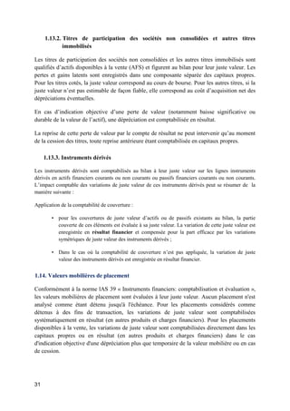 31
1.13.2. Titres de participation des sociétés non consolidées et autres titres
immobilisés
Les titres de participation des sociétés non consolidées et les autres titres immobilisés sont
qualifiés d’actifs disponibles à la vente (AFS) et figurent au bilan pour leur juste valeur. Les
pertes et gains latents sont enregistrés dans une composante séparée des capitaux propres.
Pour les titres cotés, la juste valeur correspond au cours de bourse. Pour les autres titres, si la
juste valeur n’est pas estimable de façon fiable, elle correspond au coût d’acquisition net des
dépréciations éventuelles.
En cas d’indication objective d’une perte de valeur (notamment baisse significative ou
durable de la valeur de l’actif), une dépréciation est comptabilisée en résultat.
La reprise de cette perte de valeur par le compte de résultat ne peut intervenir qu’au moment
de la cession des titres, toute reprise antérieure étant comptabilisée en capitaux propres.
1.13.3. Instruments dérivés
Les instruments dérivés sont comptabilisés au bilan à leur juste valeur sur les lignes instruments
dérivés en actifs financiers courants ou non courants ou passifs financiers courants ou non courants.
L’impact comptable des variations de juste valeur de ces instruments dérivés peut se résumer de la
manière suivante :
Application de la comptabilité de couverture :
• pour les couvertures de juste valeur d’actifs ou de passifs existants au bilan, la partie
couverte de ces éléments est évaluée à sa juste valeur. La variation de cette juste valeur est
enregistrée en résultat financier et compensée pour la part efficace par les variations
symétriques de juste valeur des instruments dérivés ;
• Dans le cas où la comptabilité de couverture n’est pas appliquée, la variation de juste
valeur des instruments dérivés est enregistrée en résultat financier.
1.14. Valeurs mobilières de placement
Conformément à la norme lAS 39 « Instruments financiers: comptabilisation et évaluation »,
les valeurs mobilières de placement sont évaluées à leur juste valeur. Aucun placement n'est
analysé comme étant détenu jusqu'à l'échéance. Pour les placements considérés comme
détenus à des fins de transaction, les variations de juste valeur sont comptabilisées
systématiquement en résultat (en autres produits et charges financiers). Pour les placements
disponibles à la vente, les variations de juste valeur sont comptabilisées directement dans les
capitaux propres ou en résultat (en autres produits et charges financiers) dans le cas
d'indication objective d'une dépréciation plus que temporaire de la valeur mobilière ou en cas
de cession.
 
