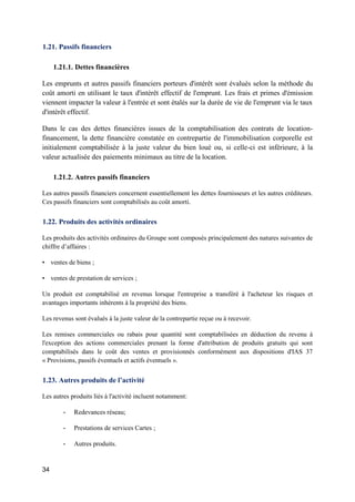34
1.21. Passifs financiers
1.21.1. Dettes financières
Les emprunts et autres passifs financiers porteurs d'intérêt sont évalués selon la méthode du
coût amorti en utilisant le taux d'intérêt effectif de l'emprunt. Les frais et primes d'émission
viennent impacter la valeur à l'entrée et sont étalés sur la durée de vie de l'emprunt via le taux
d'intérêt effectif.
Dans le cas des dettes financières issues de la comptabilisation des contrats de location-
financement, la dette financière constatée en contrepartie de l'immobilisation corporelle est
initialement comptabilisée à la juste valeur du bien loué ou, si celle-ci est inférieure, à la
valeur actualisée des paiements minimaux au titre de la location.
1.21.2. Autres passifs financiers
Les autres passifs financiers concernent essentiellement les dettes fournisseurs et les autres créditeurs.
Ces passifs financiers sont comptabilisés au coût amorti.
1.22. Produits des activités ordinaires
Les produits des activités ordinaires du Groupe sont composés principalement des natures suivantes de
chiffre d’affaires :
• ventes de biens ;
• ventes de prestation de services ;
Un produit est comptabilisé en revenus lorsque l'entreprise a transféré à l'acheteur les risques et
avantages importants inhérents à la propriété des biens.
Les revenus sont évalués à la juste valeur de la contrepartie reçue ou à recevoir.
Les remises commerciales ou rabais pour quantité sont comptabilisées en déduction du revenu à
l'exception des actions commerciales prenant la forme d'attribution de produits gratuits qui sont
comptabilisés dans le coût des ventes et provisionnés conformément aux dispositions d'IAS 37
« Provisions, passifs éventuels et actifs éventuels ».
1.23. Autres produits de l’activité
Les autres produits liés à l'activité incluent notamment:
- Redevances réseau;
- Prestations de services Cartes ;
- Autres produits.
 