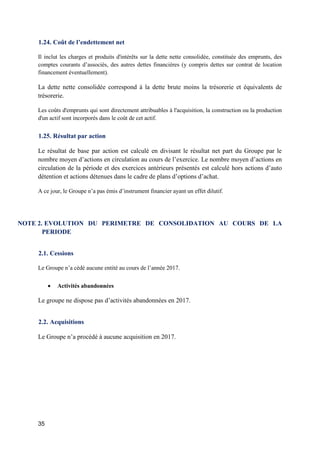35
1.24. Coût de l’endettement net
Il inclut les charges et produits d'intérêts sur la dette nette consolidée, constituée des emprunts, des
comptes courants d’associés, des autres dettes financières (y compris dettes sur contrat de location
financement éventuellement).
La dette nette consolidée correspond à la dette brute moins la trésorerie et équivalents de
trésorerie.
Les coûts d'emprunts qui sont directement attribuables à l'acquisition, la construction ou la production
d'un actif sont incorporés dans le coût de cet actif.
1.25. Résultat par action
Le résultat de base par action est calculé en divisant le résultat net part du Groupe par le
nombre moyen d’actions en circulation au cours de l’exercice. Le nombre moyen d’actions en
circulation de la période et des exercices antérieurs présentés est calculé hors actions d’auto
détention et actions détenues dans le cadre de plans d’options d’achat.
A ce jour, le Groupe n’a pas émis d’instrument financier ayant un effet dilutif.
NOTE 2. EVOLUTION DU PERIMETRE DE CONSOLIDATION AU COURS DE LA
PERIODE
2.1. Cessions
Le Groupe n’a cédé aucune entité au cours de l’année 2017.
 Activités abandonnées
Le groupe ne dispose pas d’activités abandonnées en 2017.
2.2. Acquisitions
Le Groupe n’a procédé à aucune acquisition en 2017.
 