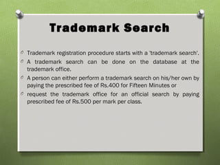 Trademark Search
O Trademark registration procedure starts with a 'trademark search'.
O A trademark search can be done on the database at the
trademark office.
O A person can either perform a trademark search on his/her own by
paying the prescribed fee of Rs.400 for Fifteen Minutes or
O request the trademark office for an official search by paying
prescribed fee of Rs.500 per mark per class.
 