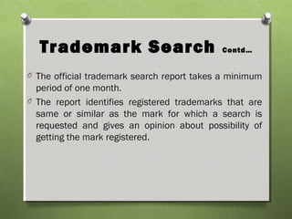 Trademark Search Contd…
O The official trademark search report takes a minimum
period of one month.
O The report identifies registered trademarks that are
same or similar as the mark for which a search is
requested and gives an opinion about possibility of
getting the mark registered.
 
