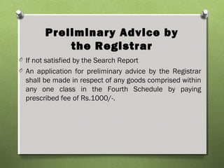 Preliminary Advice by
the Registrar
O If not satisfied by the Search Report
O An application for preliminary advice by the Registrar
shall be made in respect of any goods comprised within
any one class in the Fourth Schedule by paying
prescribed fee of Rs.1000/-.
 