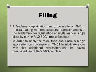 Filing
O A Trademark application has to be made on TM1 in
triplicate along with five additional representations of
the Trademark for registration of single mark in single
class by paying Rs.2,500/- prescribed fee.
O In order to apply for more than one class, a Single
application can be made on TM51 in triplicate along
with five additional representations by paying
prescribed fee of Rs.2,500 per class.
 