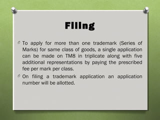 Filing
O To apply for more than one trademark (Series of
Marks) for same class of goods, a single application
can be made on TM8 in triplicate along with five
additional representations by paying the prescribed
fee per mark per class.
O On filing a trademark application an application
number will be allotted.
 