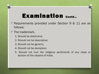 Examination Contd…
O Requirements provided under Section 9 & 11 are as
follows:
O The trademark,
1. Should be distinctive;
2. Should not be descriptive;
3. Should not be generic;
4. Should not be deceptive;
5. Should not hurt the religious sentiments of any class or
section of the citizens of India;
 
